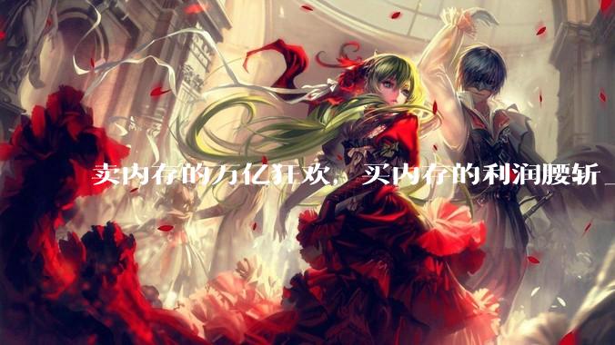 卖内存的万亿狂欢，买内存的利润腰斩_存储_高盛_产能
