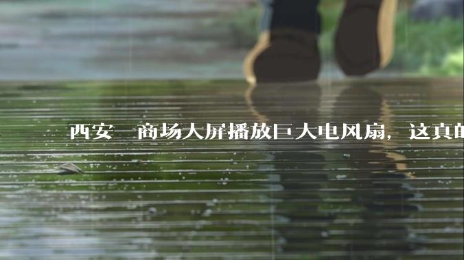 西安一商场大屏播放巨大电风扇，这真的能起到「望扇止暑」效果吗？还是单纯营销创意？